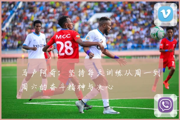 马卢阿奇：坚持每天训练从周一到周六的奋斗精神与决心