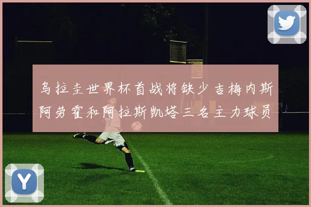 乌拉圭世界杯首战将缺少吉梅内斯阿劳霍和阿拉斯凯塔三名主力球员