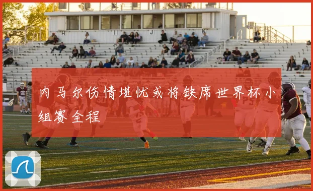 内马尔伤情堪忧或将缺席世界杯小组赛全程