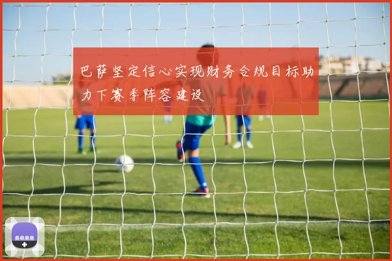 巴萨坚定信心实现财务合规目标助力下赛季阵容建设
