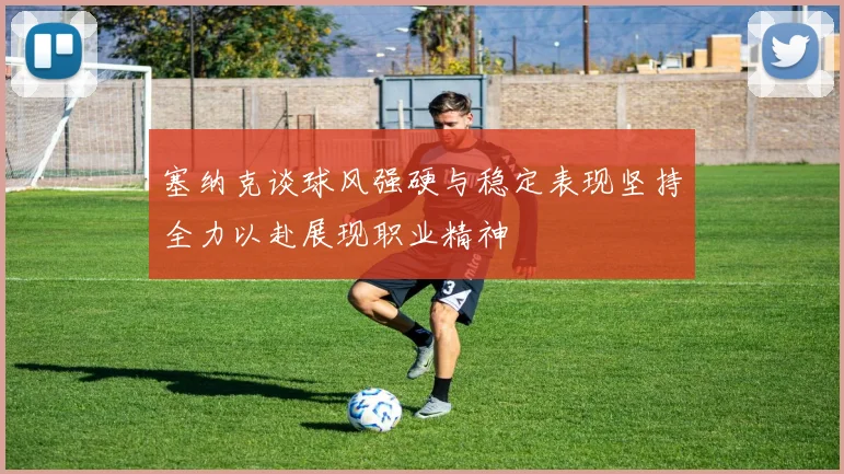 塞纳克谈球风强硬与稳定表现坚持全力以赴展现职业精神
