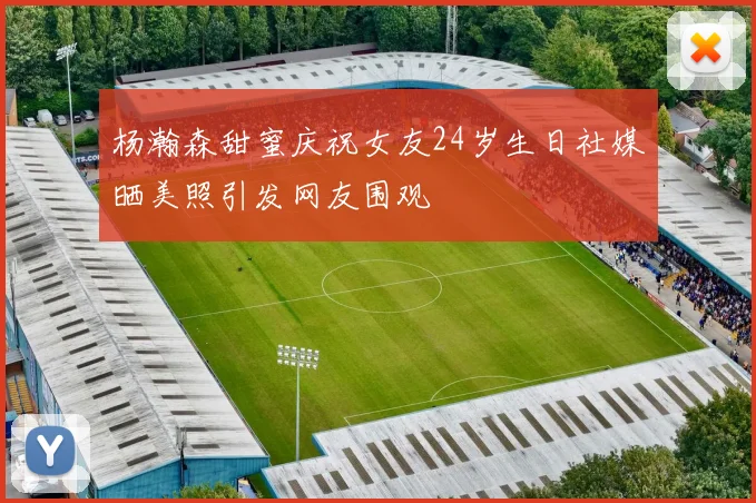 杨瀚森甜蜜庆祝女友24岁生日社媒晒美照引发网友围观