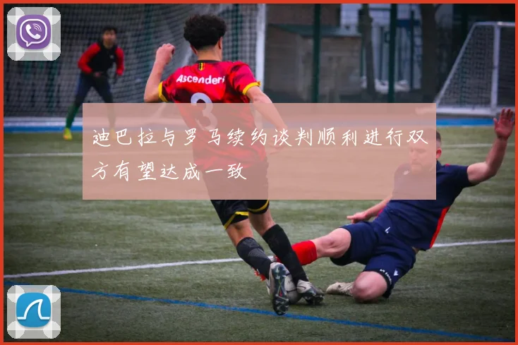迪巴拉与罗马续约谈判顺利进行双方有望达成一致