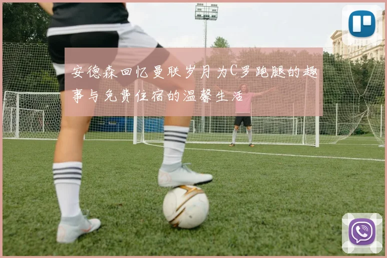 安德森回忆曼联岁月为C罗跑腿的趣事与免费住宿的温馨生活