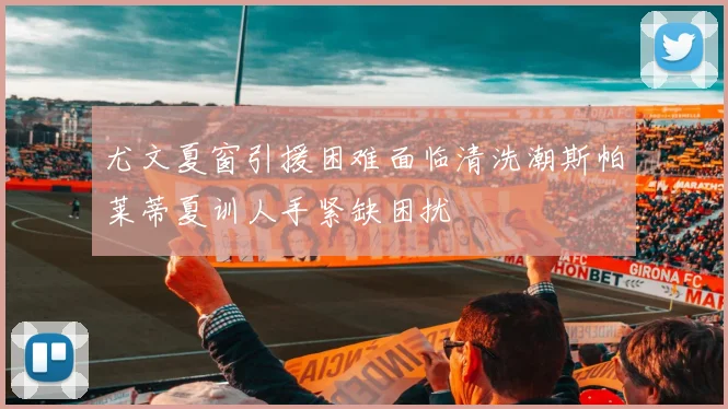 尤文夏窗引援困难面临清洗潮斯帕莱蒂夏训人手紧缺困扰