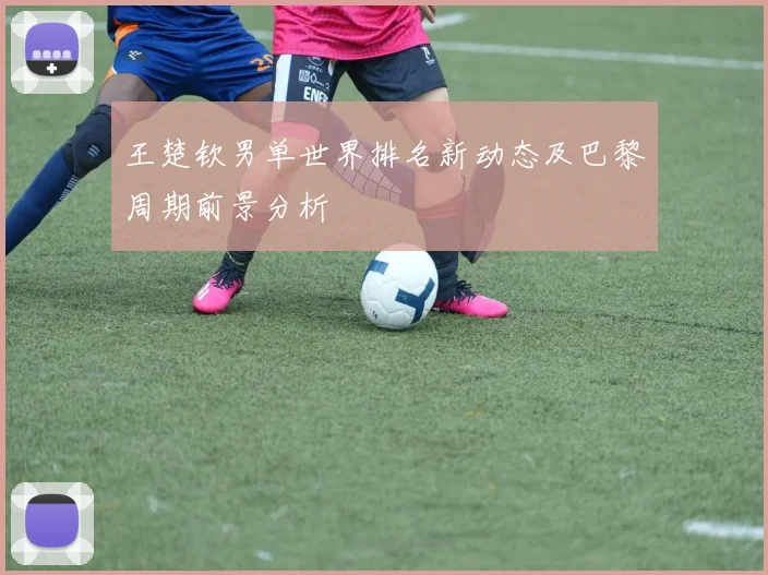 王楚钦男单世界排名新动态及巴黎周期前景分析
