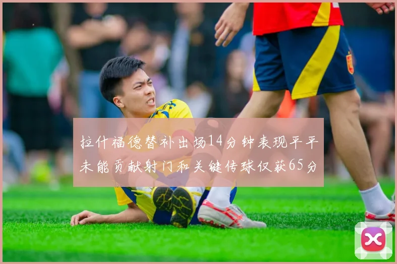 拉什福德替补出场14分钟表现平平未能贡献射门和关键传球仅获65分