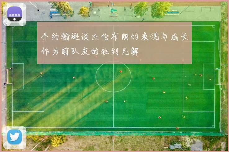 乔约翰逊谈杰伦布朗的表现与成长作为前队友的独到见解