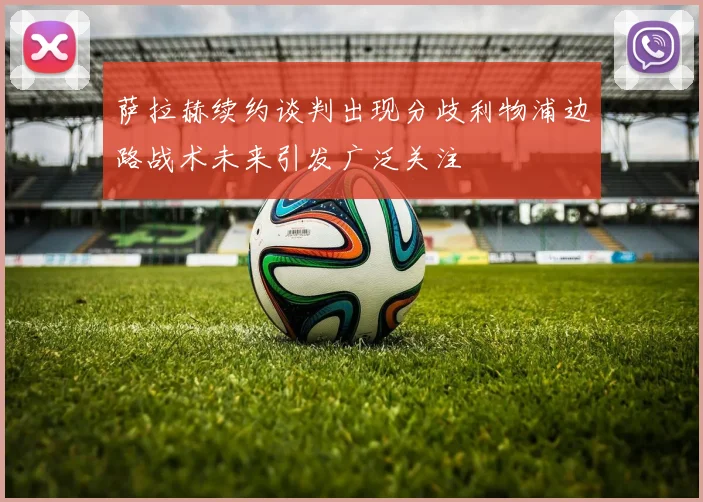 萨拉赫续约谈判出现分歧利物浦边路战术未来引发广泛关注
