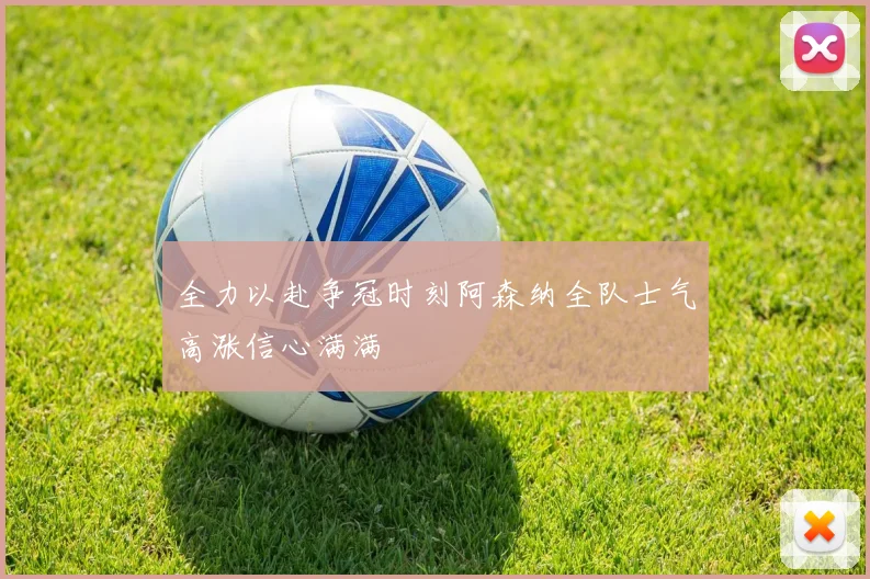 全力以赴争冠时刻阿森纳全队士气高涨信心满满