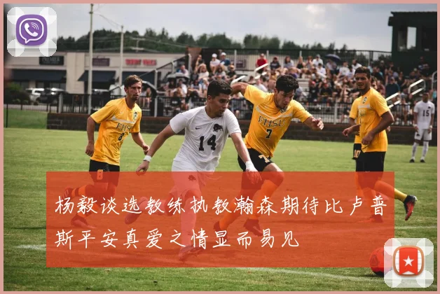 杨毅谈选教练执教瀚森期待比卢普斯平安真爱之情显而易见