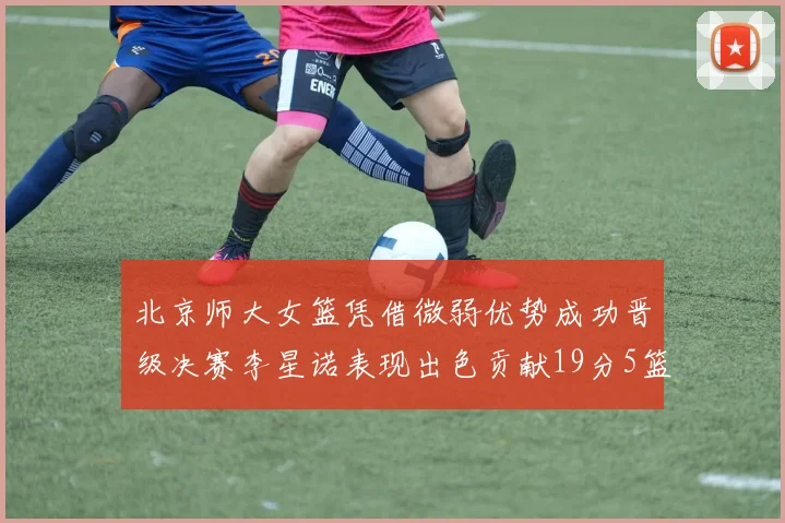 北京师大女篮凭借微弱优势成功晋级决赛李星诺表现出色贡献19分5篮板