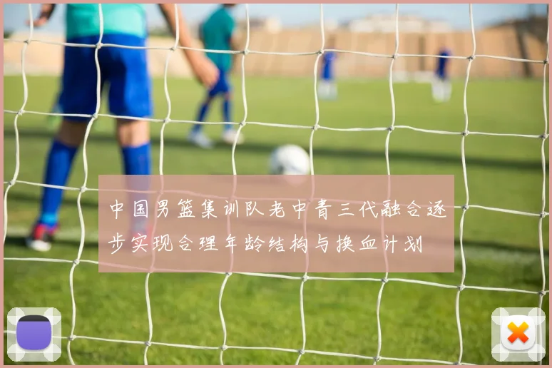 中国男篮集训队老中青三代融合逐步实现合理年龄结构与换血计划