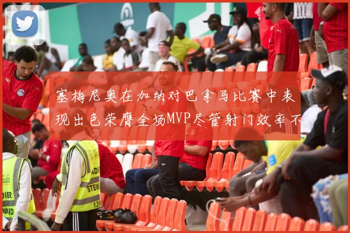 塞梅尼奥在加纳对巴拿马比赛中表现出色荣膺全场MVP尽管射门效率不佳
