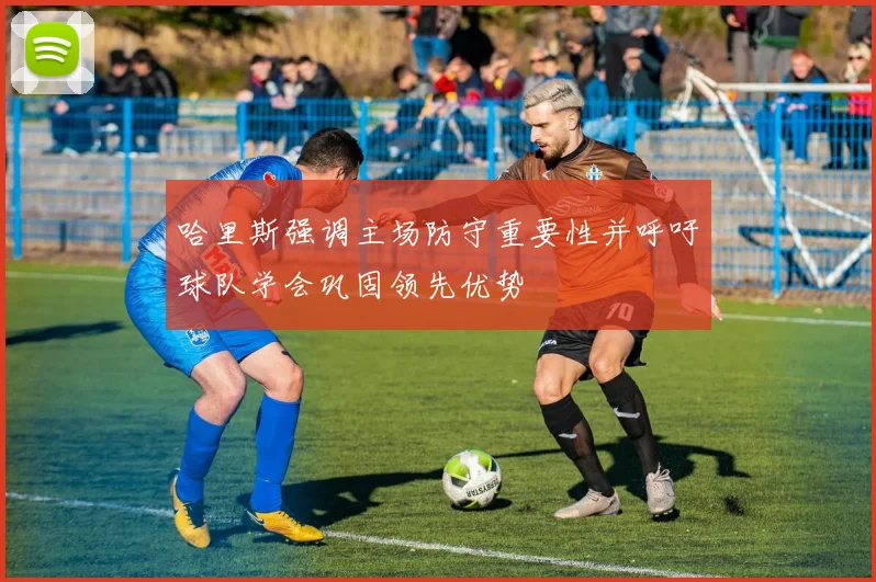 哈里斯强调主场防守重要性并呼吁球队学会巩固领先优势
