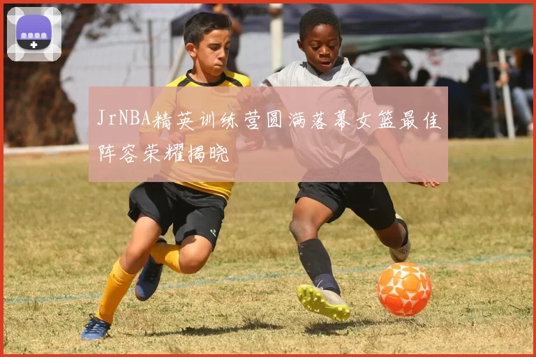 JrNBA精英训练营圆满落幕女篮最佳阵容荣耀揭晓