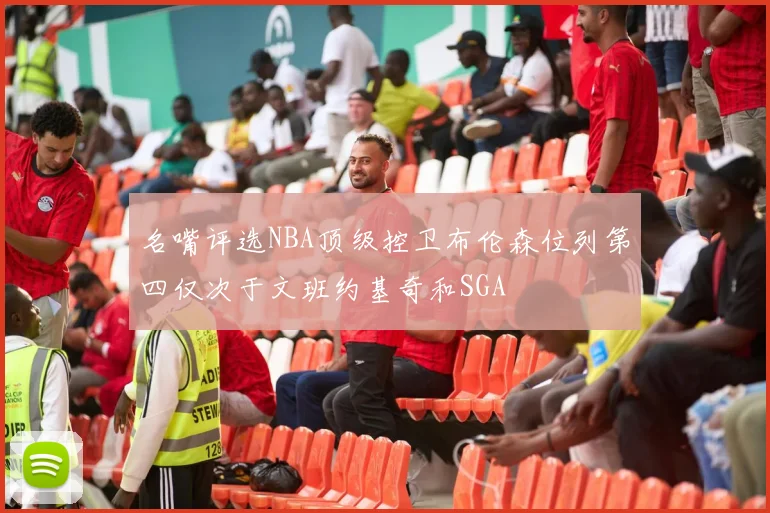 名嘴评选NBA顶级控卫布伦森位列第四仅次于文班约基奇和SGA