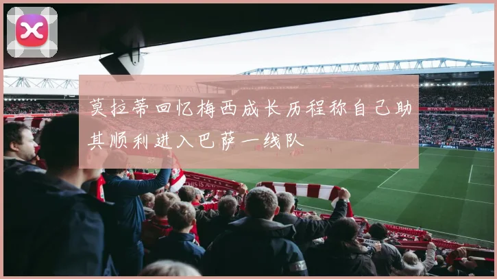 莫拉蒂回忆梅西成长历程称自己助其顺利进入巴萨一线队