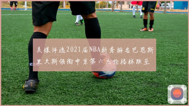 美媒评选2021届NBA新秀排名巴恩斯里夫斯领衔申京第六杰伦格林跌至第九