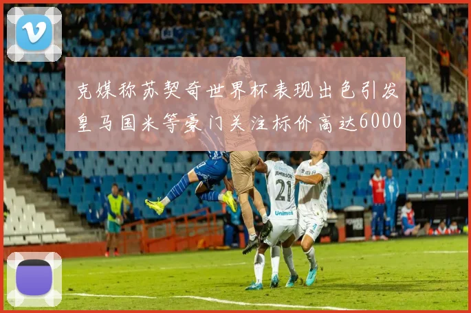 克媒称苏契奇世界杯表现出色引发皇马国米等豪门关注标价高达6000万欧