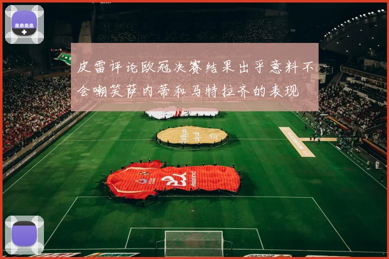 皮雷评论欧冠决赛结果出乎意料不会嘲笑萨内蒂和马特拉齐的表现