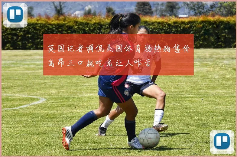 英国记者调侃美国体育场热狗售价高昂三口就吃光让人咋舌