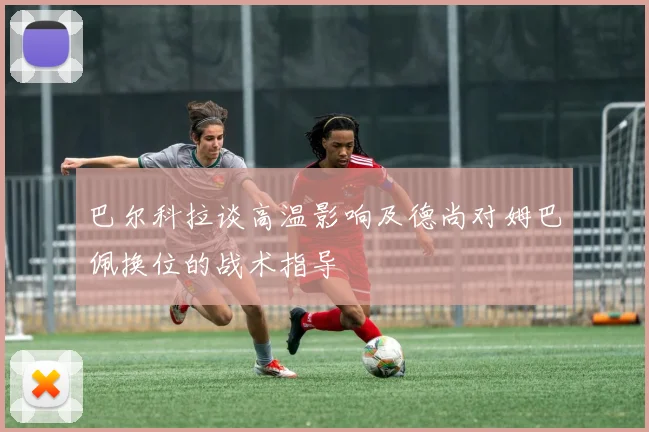 巴尔科拉谈高温影响及德尚对姆巴佩换位的战术指导